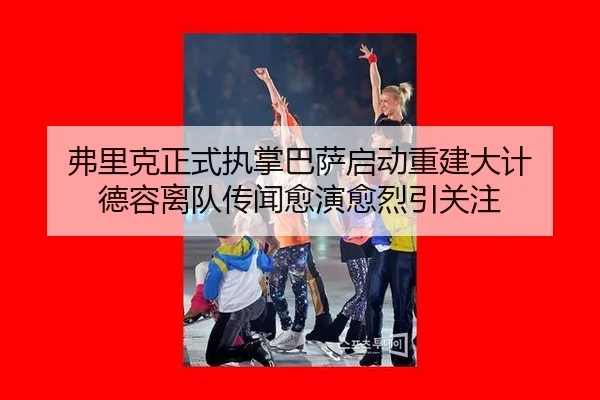 弗里克正式执掌巴萨启动重建大计 德容离队传闻愈演愈烈引关注