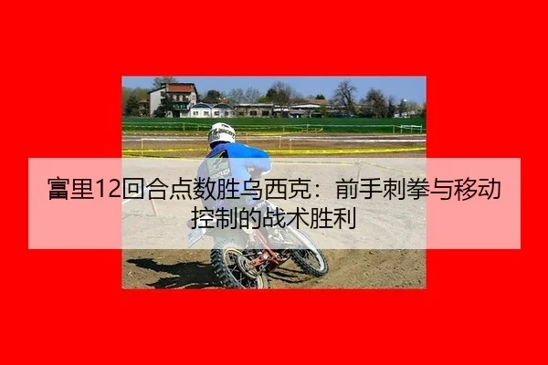 富里12回合点数胜乌西克：前手刺拳与移动控制的战术胜利